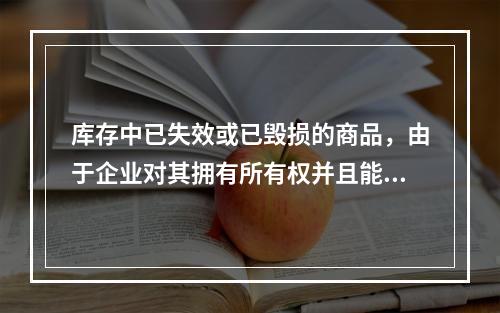 库存中已失效或已毁损的商品，由于企业对其拥有所有权并且能够实