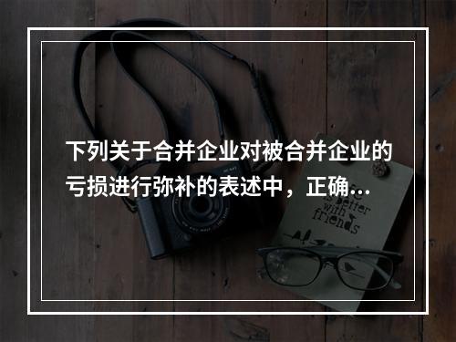 下列关于合并企业对被合并企业的亏损进行弥补的表述中，正确的有