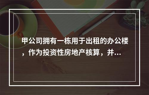 甲公司拥有一栋用于出租的办公楼，作为投资性房地产核算，并采用