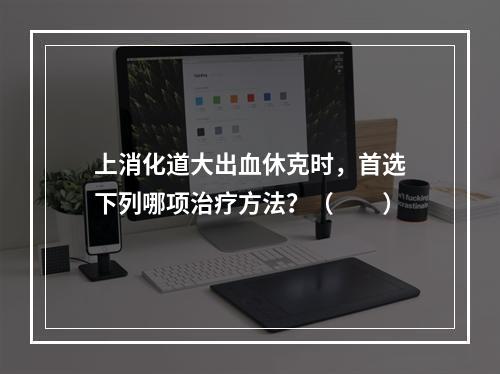 上消化道大出血休克时，首选下列哪项治疗方法？（　　）