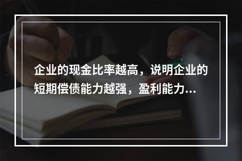 企业的现金比率越高，说明企业的短期偿债能力越强，盈利能力越好