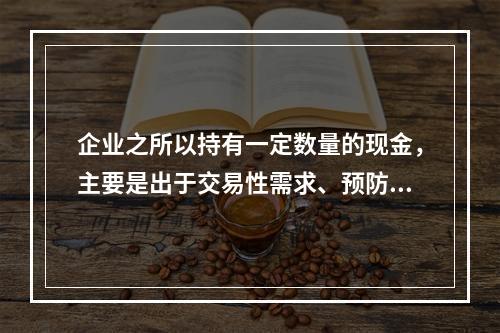 企业之所以持有一定数量的现金，主要是出于交易性需求、预防性需