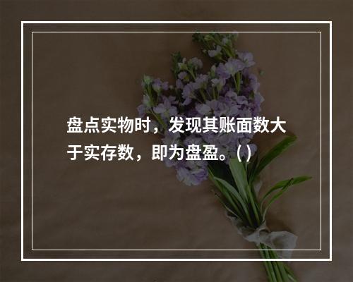 盘点实物时，发现其账面数大于实存数，即为盘盈。( )