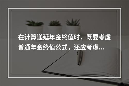 在计算递延年金终值时，既要考虑普通年金终值公式，还应考虑递延