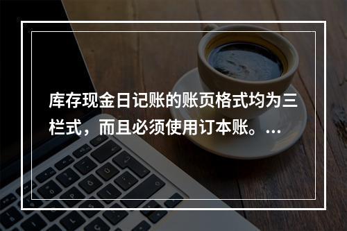 库存现金日记账的账页格式均为三栏式，而且必须使用订本账。()