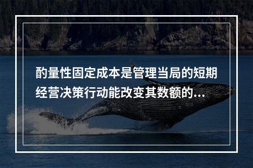 酌量性固定成本是管理当局的短期经营决策行动能改变其数额的固定