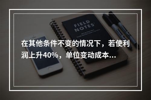 在其他条件不变的情况下，若使利润上升40%，单位变动成本需下