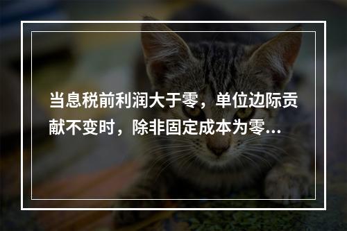 当息税前利润大于零，单位边际贡献不变时，除非固定成本为零和业