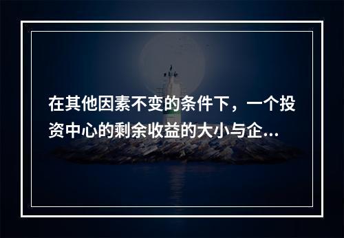 在其他因素不变的条件下，一个投资中心的剩余收益的大小与企业资