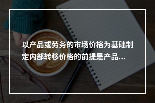 以产品或劳务的市场价格为基础制定内部转移价格的前提是产品或劳