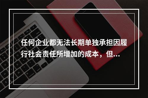 任何企业都无法长期单独承担因履行社会责任所增加的成本，但是不