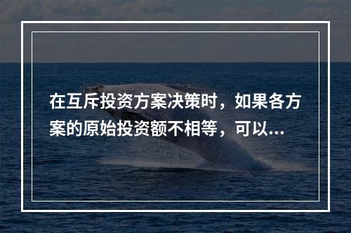 在互斥投资方案决策时，如果各方案的原始投资额不相等，可以用现