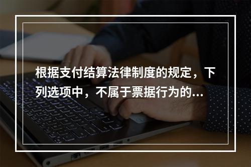 根据支付结算法律制度的规定，下列选项中，不属于票据行为的是（