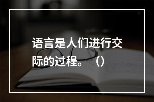 语言是人们进行交际的过程。（）