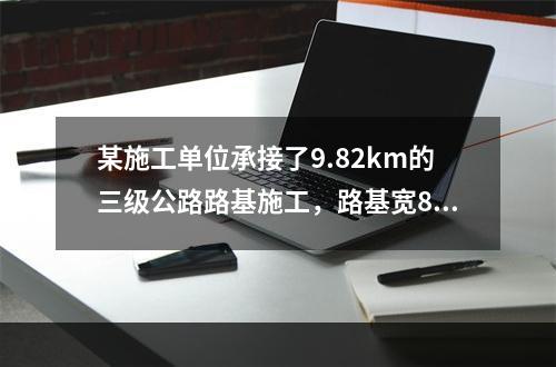 某施工单位承接了9.82km的三级公路路基施工，路基宽8.5