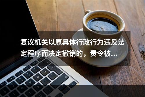 复议机关以原具体行政行为违反法定程序而决定撤销的，责令被申请