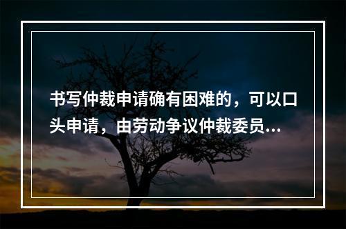 书写仲裁申请确有困难的，可以口头申请，由劳动争议仲裁委员会记