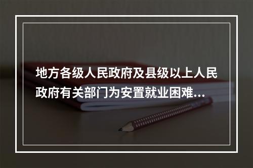 地方各级人民政府及县级以上人民政府有关部门为安置就业困难人员