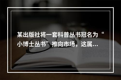 某出版社将一套科普丛书冠名为“小博士丛书”推向市场，这属于市