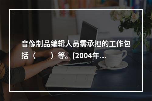 音像制品编辑人员需承担的工作包括（　　）等。[2004年真