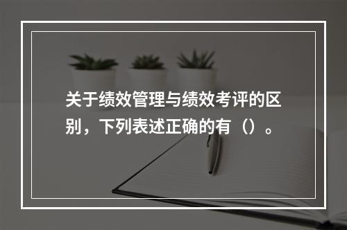 关于绩效管理与绩效考评的区别，下列表述正确的有（）。