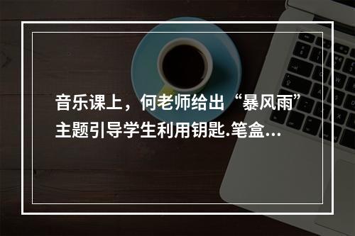 音乐课上，何老师给出“暴风雨”主题引导学生利用钥匙.笔盒.桌