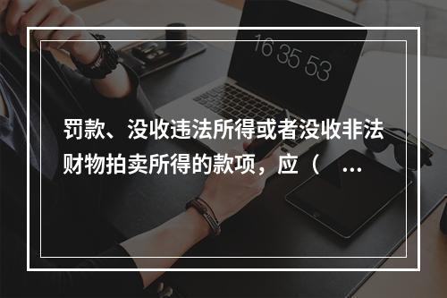 罚款、没收违法所得或者没收非法财物拍卖所得的款项，应（　　