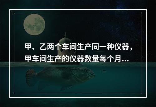 甲、乙两个车间生产同一种仪器，甲车间生产的仪器数量每个月保