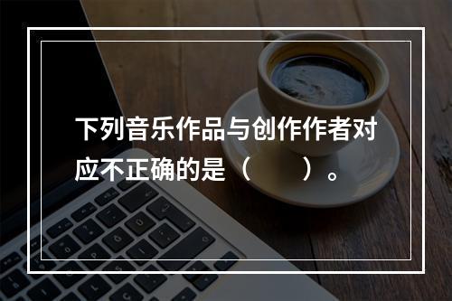 下列音乐作品与创作作者对应不正确的是（　　）。