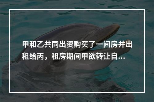 甲和乙共同出资购买了一间房并出租给丙，租房期间甲欲转让自己