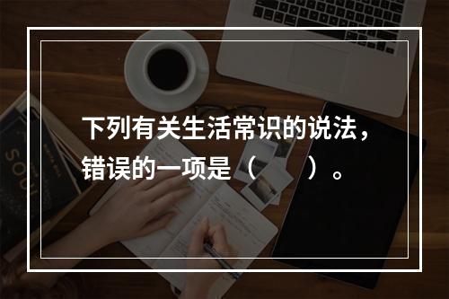 下列有关生活常识的说法，错误的一项是（　　）。