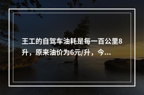 王工的自驾车油耗是每一百公里8升，原来油价为6元/升，今年