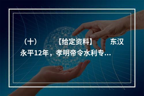 （十）　　【给定资料】　　东汉永平12年，孝明帝令水利专家