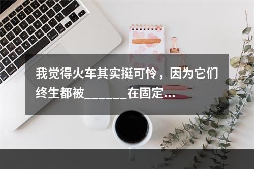 我觉得火车其实挺可怜，因为它们终生都被______在固定的