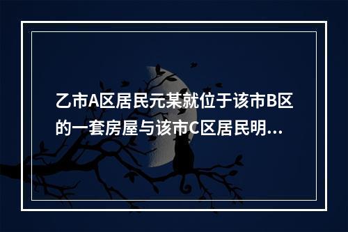 乙市A区居民元某就位于该市B区的一套房屋与该市C区居民明某