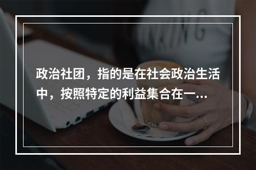 政治社团，指的是在社会政治生活中，按照特定的利益集合在一起