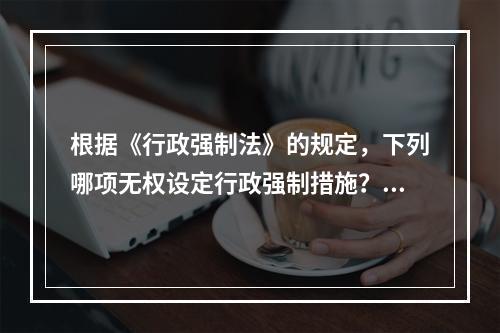 根据《行政强制法》的规定，下列哪项无权设定行政强制措施？（