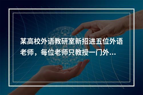 某高校外语教研室新招进五位外语老师，每位老师只教授一门外语