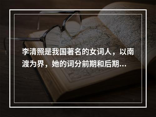 李清照是我国著名的女词人，以南渡为界，她的词分前期和后期。