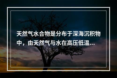 天然气水合物是分布于深海沉积物中，由天然气与水在高压低温条