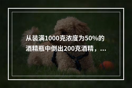 从装满1000克浓度为50%的酒精瓶中倒出200克酒精，再