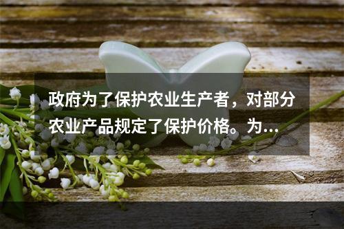 政府为了保护农业生产者，对部分农业产品规定了保护价格。为了