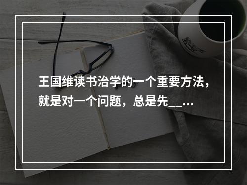 王国维读书治学的一个重要方法，就是对一个问题，总是先___