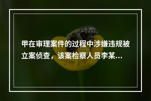 甲在审理案件的过程中涉嫌违规被立案侦查，该案检察人员李某与