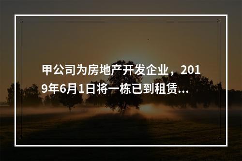 甲公司为房地产开发企业，2019年6月1日将一栋已到租赁期的