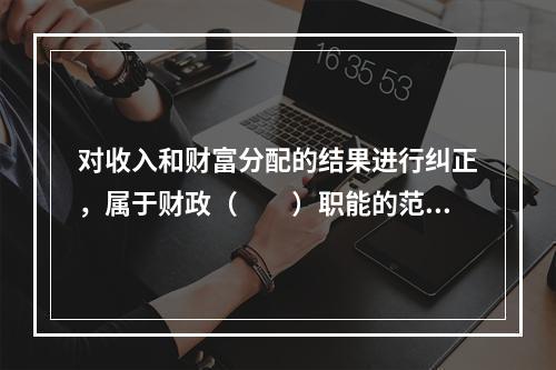 对收入和财富分配的结果进行纠正，属于财政（　　）职能的范畴