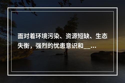 面对着环境污染、资源短缺、生态失衡，强烈的忧患意识和___