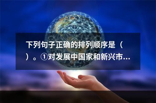 下列句子正确的排列顺序是（　　）。①对发展中国家和新兴市场