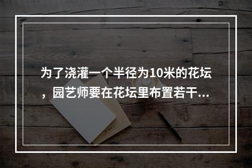 为了浇灌一个半径为10米的花坛，园艺师要在花坛里布置若干个