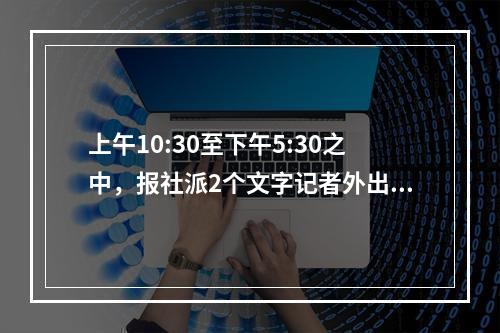 上午10:30至下午5:30之中，报社派2个文字记者外出到